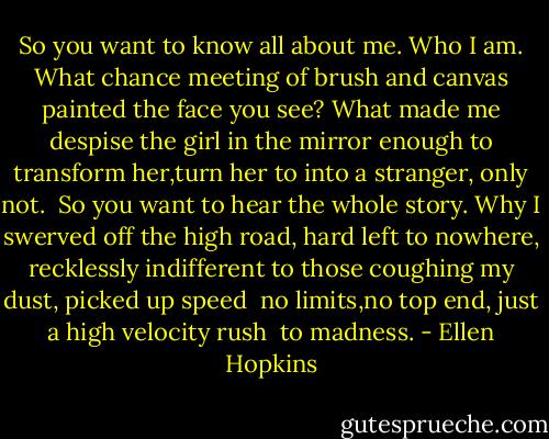 So you want to know all about me. Who<br />I am.<br />What chance meeting of brush and canvas painted<br />the face<br />you see? What made me despise the girl<br />in the mirror<br />enough to transform her,turn her to into a stranger,<br />only not.<br /> So you want to hear the whole story. Why<br />I swerved<br />off the high road,<br />hard left to nowhere,<br />recklessly<br />indifferent to those coughing my dust,<br />picked up speed <br />no limits,no top end,<br />just a high velocity rush <br />to madness. - Ellen Hopkins