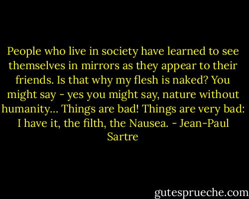 People who live in society have learned to see themselves in mirrors as they appear to their friends. Is that why my flesh is naked? You might say - yes you might say, nature without humanity… Things are bad! Things are very bad: I have it, the filth, the Nausea. - Jean-Paul Sartre