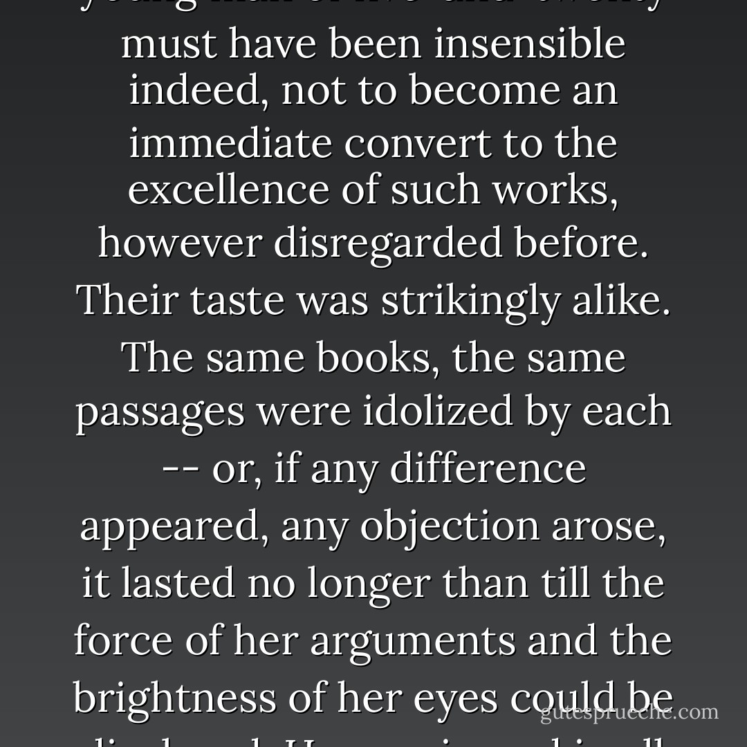 Encouraged by this to a further examination of his opinions, she proceeded to question him on the subject of books; her favourite authors were brought forward and dwelt upon with so rapturous a delight, that any young man of five-and-twenty must have been insensible indeed, not to become an immediate convert to the excellence of such works, however disregarded before. Their taste was strikingly alike. The same books, the same passages were idolized by each -- or, if any difference appeared, any objection arose, it lasted no longer than till the force of her arguments and the brightness of her eyes could be displayed. He acquiesced in all her decisions, caught all her enthusiasm, and long before his visit concluded, they conversed with the familiarity of a long-established acquaintance. - Jane Austen