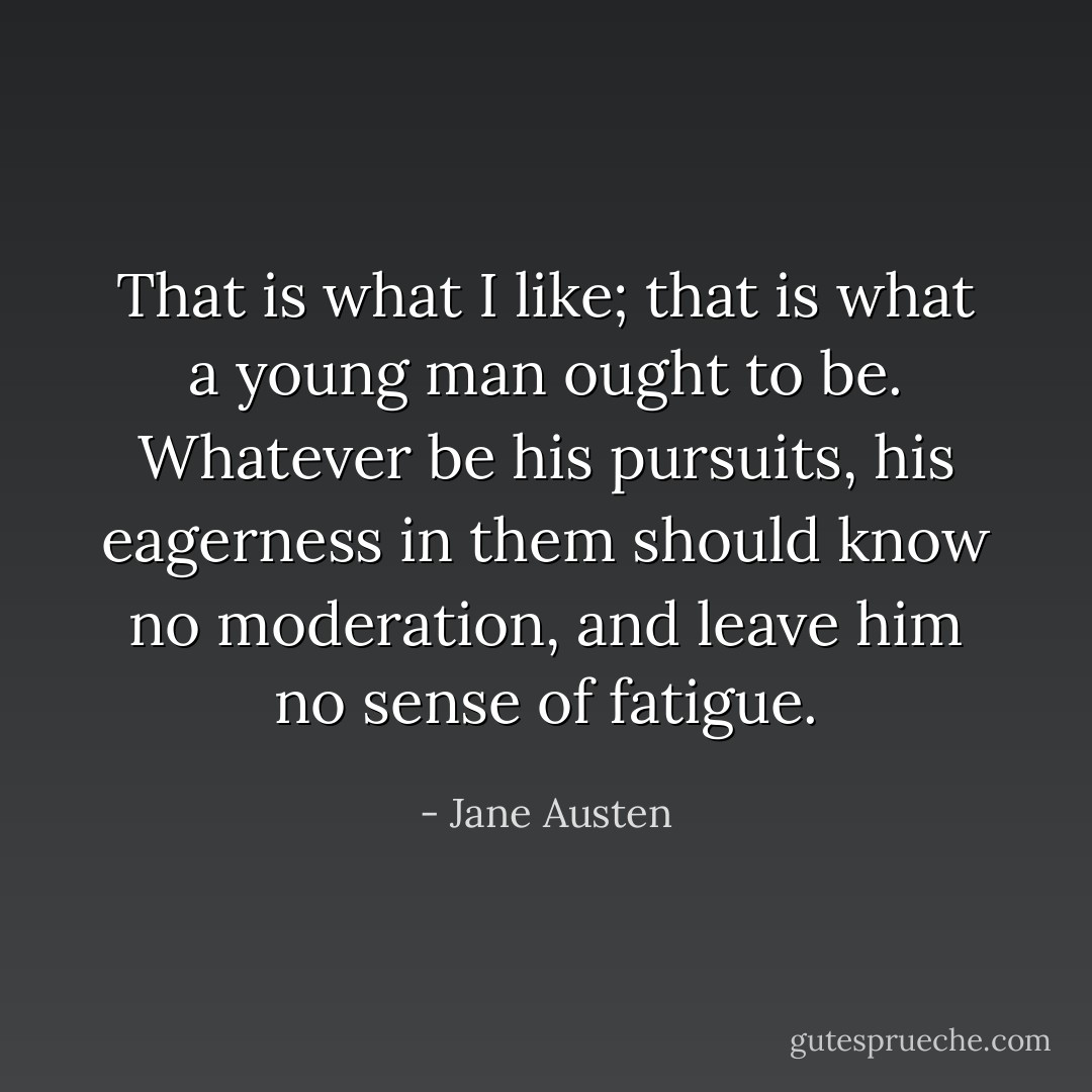 That is what I like; that is what a young man ought to be. Whatever be his pursuits, his eagerness in them should know no moderation, and leave him no sense of fatigue. - Jane Austen