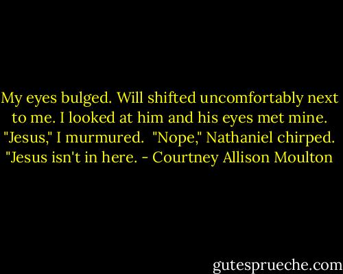 My eyes bulged. Will shifted uncomfortably next to me. I looked at him and his eyes met mine. "Jesus," I murmured.<br /><br />"Nope," Nathaniel chirped. "Jesus isn't in here. - Courtney Allison Moulton