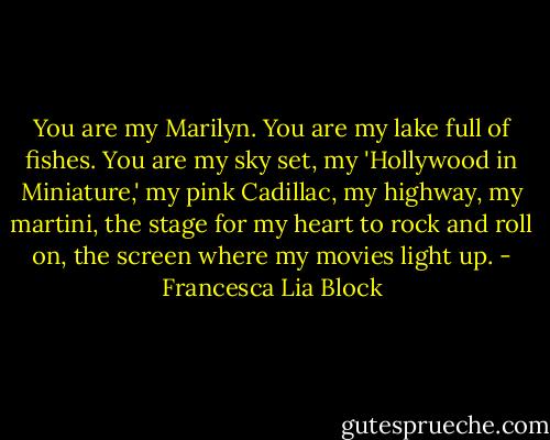 You are my Marilyn. You are my lake full of fishes. You are my sky set, my 'Hollywood in Miniature,' my pink Cadillac, my highway, my martini, the stage for my heart to rock and roll on, the screen where my movies light up. - Francesca Lia Block