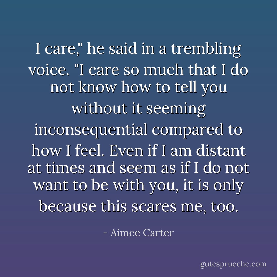 I care," he said in a trembling voice. "I care so much that I do not know how to tell you without it seeming inconsequential compared to how I feel. Even if I am distant at times and seem as if I do not want to be with you, it is only because this scares me, too. - Aimee Carter