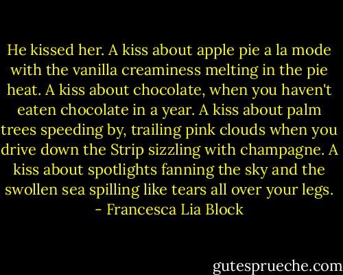 He kissed her. A kiss about apple pie a la mode with the vanilla creaminess melting in the pie heat. A kiss about chocolate, when you haven't eaten chocolate in a year. A kiss about palm trees speeding by, trailing pink clouds when you drive down the Strip sizzling with champagne. A kiss about spotlights fanning the sky and the swollen sea spilling like tears all over your legs. - Francesca Lia Block