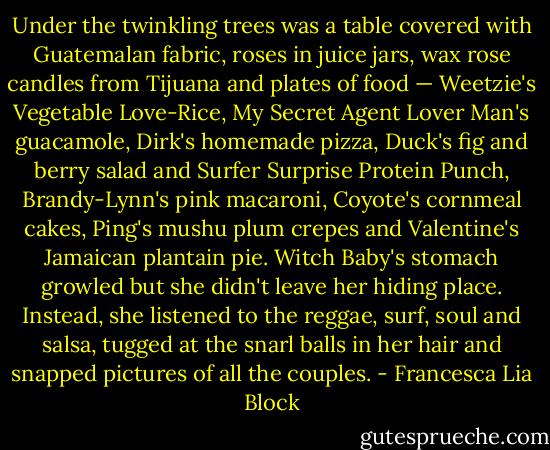 Under the twinkling trees was a table covered with Guatemalan fabric, roses in juice jars, wax rose candles from Tijuana and plates of food — Weetzie's Vegetable Love-Rice, My Secret Agent Lover Man's guacamole, Dirk's homemade pizza, Duck's fig and berry salad and Surfer Surprise Protein Punch, Brandy-Lynn's pink macaroni, Coyote's cornmeal cakes, Ping's mushu plum crepes and Valentine's Jamaican plantain pie. Witch Baby's stomach growled but she didn't leave her hiding place. Instead, she listened to the reggae, surf, soul and salsa, tugged at the snarl balls in her hair and snapped pictures of all the couples. - Francesca Lia Block