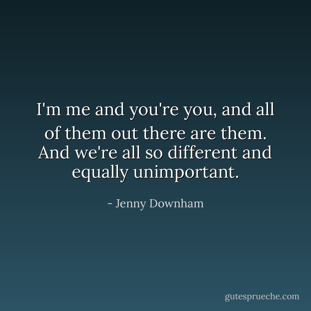 I'm me and you're you, and all of them out there are them. And we're all so different and equally unimportant. - Jenny Downham