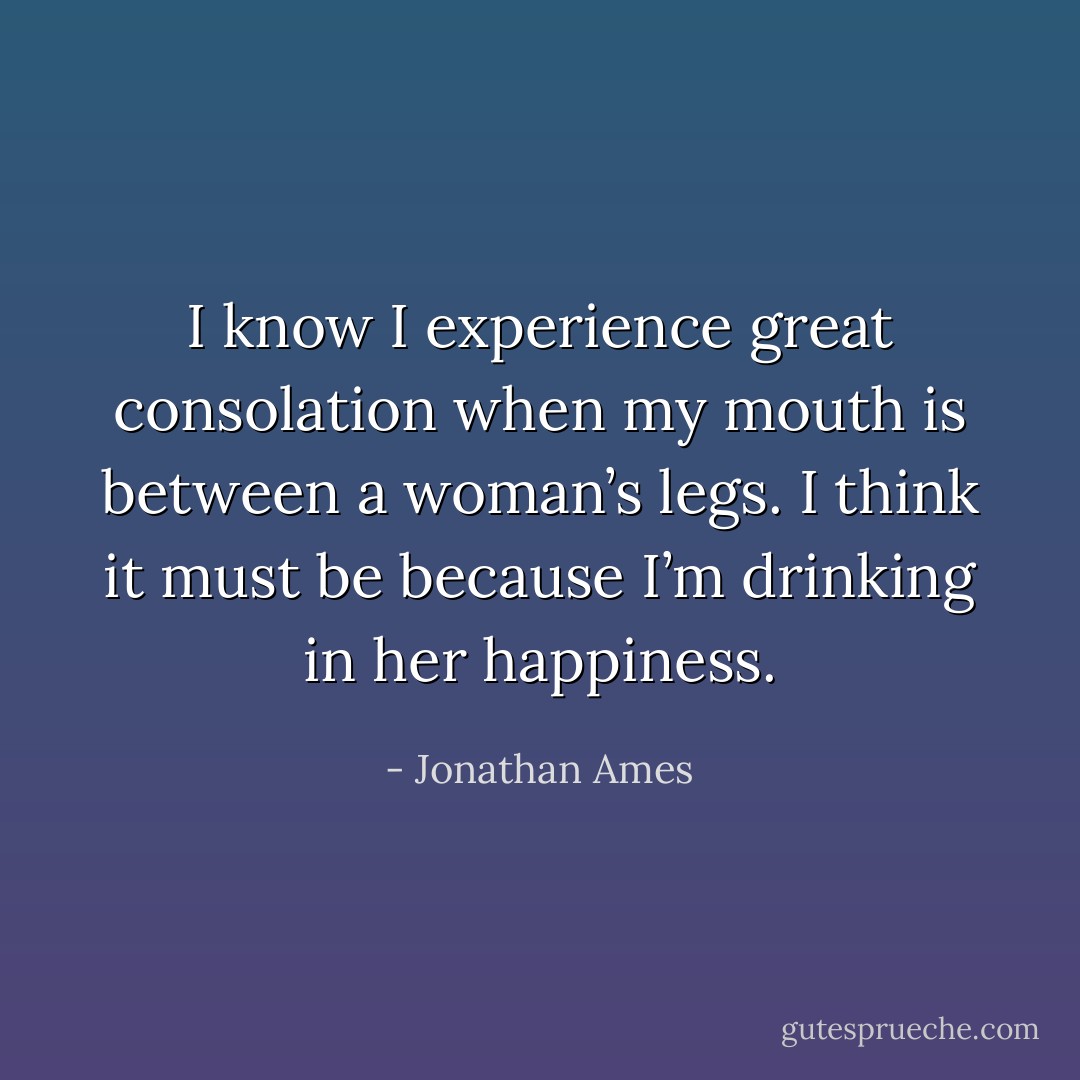 I know I experience great consolation when my mouth is between a woman’s legs. I think it must be because I’m drinking in her happiness. - Jonathan Ames