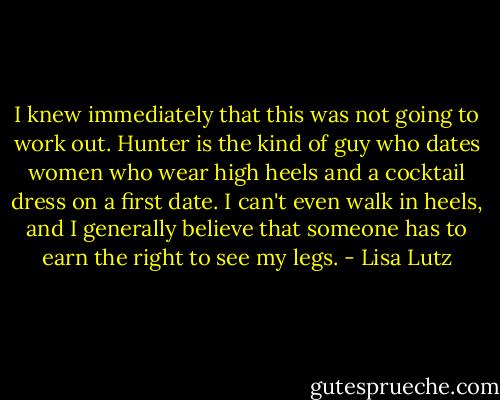 I knew immediately that this was not going to work out. Hunter is the kind of guy who dates women who wear high heels and a cocktail dress on a first date. I can't even walk in heels, and I generally believe that someone has to earn the right to see my legs. - Lisa Lutz