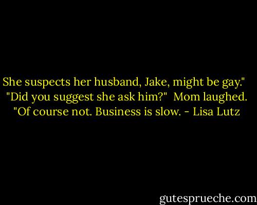 She suspects her husband, Jake, might be gay." <br /><br />"Did you suggest she ask him?"<br /><br />Mom laughed. "Of course not. Business is slow. - Lisa Lutz
