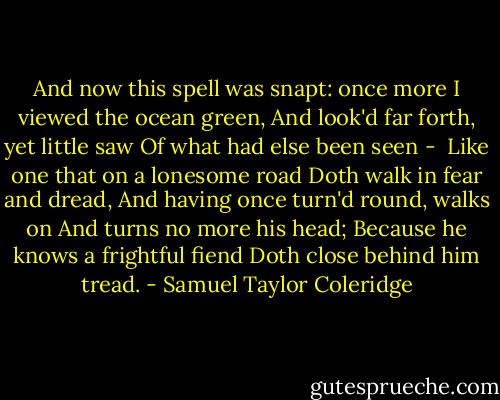 And now this spell was snapt: once more<br />I viewed the ocean green,<br />And look'd far forth, yet little saw<br />Of what had else been seen -<br /><br />Like one that on a lonesome road<br />Doth walk in fear and dread,<br />And having once turn'd round, walks on<br />And turns no more his head;<br />Because he knows a frightful fiend<br />Doth close behind him tread. - Samuel Taylor Coleridge