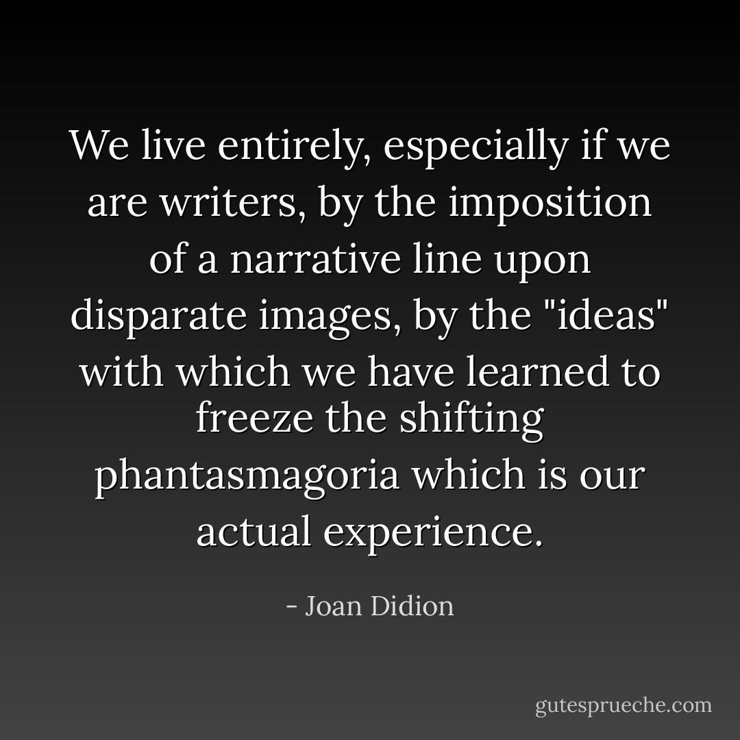 We live entirely, especially if we are writers, by the imposition of a narrative line upon disparate images, by the "ideas" with which we have learned to freeze the shifting phantasmagoria which is our actual experience. - Joan Didion