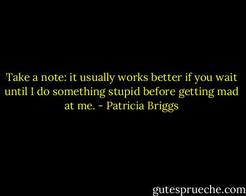 Take a note: it usually works better if you wait until I do something stupid before getting mad at me. - Patricia Briggs