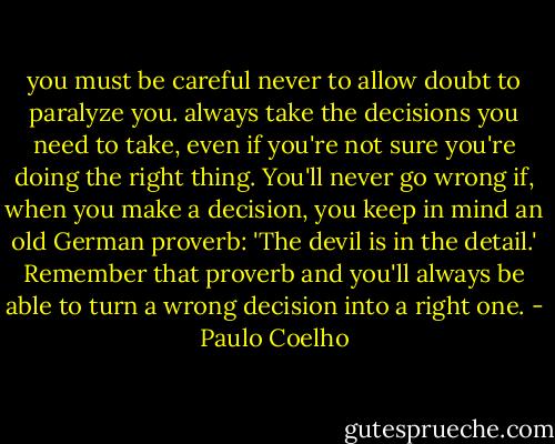 you must be careful never to allow doubt to paralyze you. always take the decisions you need to take, even if you're not sure you're doing the right thing. You'll never go wrong if, when you make a decision, you keep in mind an old German proverb: 'The devil is in the detail.' Remember that proverb and you'll always be able to turn a wrong decision into a right one. - Paulo Coelho