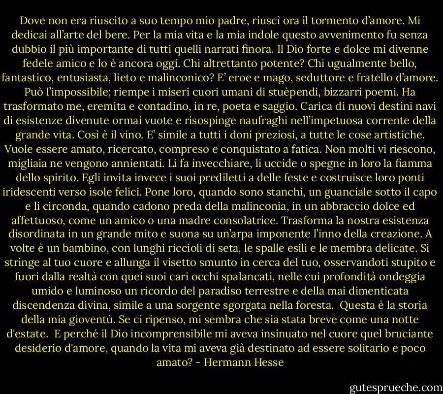 Dove non era riuscito a suo tempo mio padre, riuscì ora il tormento d’amore. Mi dedicai all’arte del bere. Per la mia vita e la mia indole questo avvenimento fu senza dubbio il più importante di tutti quelli narrati finora. Il Dio forte e dolce mi divenne fedele amico e lo è ancora oggi. Chi altrettanto potente? Chi ugualmente bello, fantastico, entusiasta, lieto e malinconico? E’ eroe e mago, seduttore e fratello d’amore. Può l’impossibile; riempe i miseri cuori umani di stuèpendi, bizzarri poemi. Ha trasformato me, eremita e contadino, in re, poeta e saggio. Carica di nuovi destini navi di esistenze divenute ormai vuote e risospinge naufraghi nell’impetuosa corrente della grande vita. Così è il vino. E’ simile a tutti i doni preziosi, a tutte le cose artistiche. Vuole essere amato, ricercato, compreso e conquistato a fatica. Non molti vi riescono, migliaia ne vengono annientati. Li fa invecchiare, li uccide o spegne in loro la fiamma dello spirito. Egli invita invece i suoi prediletti a delle feste e costruisce loro ponti iridescenti verso isole felici. Pone loro, quando sono stanchi, un guanciale sotto il capo e li circonda, quando cadono preda della malinconia, in un abbraccio dolce ed affettuoso, come un amico o una madre consolatrice. Trasforma la nostra esistenza disordinata in un grande mito e suona su un’arpa imponente l’inno della creazione. A volte è un bambino, con lunghi riccioli di seta, le spalle esili e le membra delicate. Si stringe al tuo cuore e allunga il visetto smunto in cerca del tuo, osservandoti stupito e fuori dalla realtà con quei suoi cari occhi spalancati, nelle cui profondità ondeggia umido e luminoso un ricordo del paradiso terrestre e della mai dimenticata discendenza divina, simile a una sorgente sgorgata nella foresta.<br /><br />Questa è la storia della mia gioventù. Se ci ripenso, mi sembra che sia stata breve come una notte d'estate.<br /><br />E perché il Dio incomprensibile mi aveva insinuato nel cuore quel bruciante desiderio d'amore, quando la vita mi aveva già destinato ad essere solitario e poco amato? - Hermann Hesse