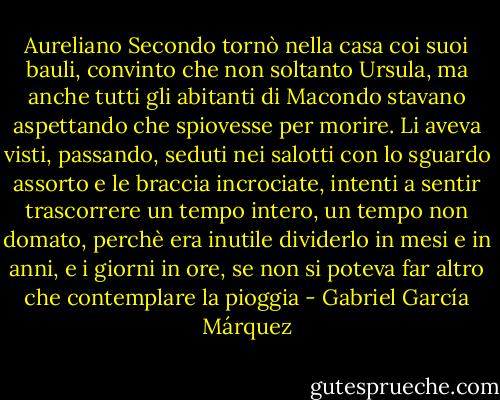 Aureliano Secondo tornò nella casa coi suoi bauli, convinto che non soltanto Ursula, ma anche tutti gli abitanti di Macondo stavano aspettando che spiovesse per morire. Li aveva visti, passando, seduti nei salotti con lo sguardo assorto e le braccia incrociate, intenti a sentir trascorrere un tempo intero, un tempo non domato, perchè era inutile dividerlo in mesi e in anni, e i giorni in ore, se non si poteva far altro che contemplare la pioggia - Gabriel García Márquez