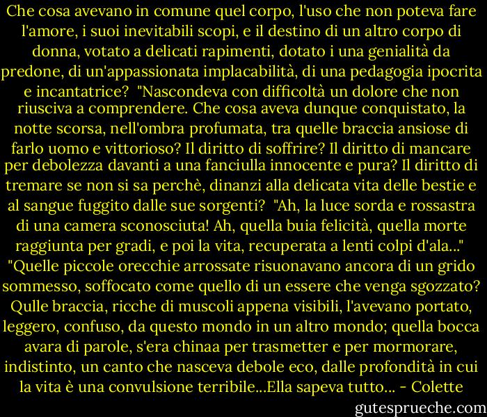 Che cosa avevano in comune quel corpo, l'uso che non poteva fare l'amore, i suoi inevitabili scopi, e il destino di un altro corpo di donna, votato a delicati rapimenti, dotato i una genialità da predone, di un'appassionata implacabilità, di una pedagogia ipocrita e incantatrice?<br /><br />"Nascondeva con difficoltà un dolore che non riusciva a comprendere. Che cosa aveva dunque conquistato, la notte scorsa, nell'ombra profumata, tra quelle braccia ansiose di farlo uomo e vittorioso? Il diritto di soffrire? Il diritto di mancare per debolezza davanti a una fanciulla innocente e pura? Il diritto di tremare se non si sa perchè, dinanzi alla delicata vita delle bestie e al sangue fuggito dalle sue sorgenti?<br /><br />"Ah, la luce sorda e rossastra di una camera sconosciuta! Ah, quella buia felicità, quella morte raggiunta per gradi, e poi la vita, recuperata a lenti colpi d'ala..."<br /><br />"Quelle piccole orecchie arrossate risuonavano ancora di un grido sommesso, soffocato come quello di un essere che venga sgozzato? Qulle braccia, ricche di muscoli appena visibili, l'avevano portato, leggero, confuso, da questo mondo in un altro mondo; quella bocca avara di parole, s'era chinaa per trasmetter e per mormorare, indistinto, un canto che nasceva debole eco, dalle profondità in cui la vita è una convulsione terribile...Ella sapeva tutto... - Colette