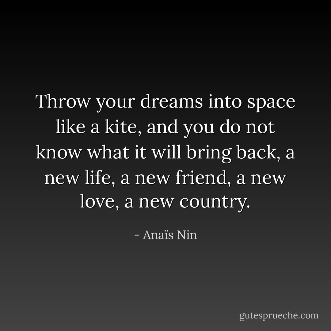 Throw your dreams into space like a kite, and you do not know what it will bring back, a new life, a new friend, a new love, a new country. - Anaïs Nin