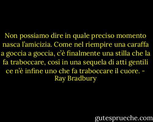 Non possiamo dire in quale preciso momento nasca l’amicizia. Come nel riempire una caraffa a goccia a goccia, c’è finalmente una stilla che la fa traboccare, così in una sequela di atti gentili ce n’è infine uno che fa traboccare il cuore. - Ray Bradbury
