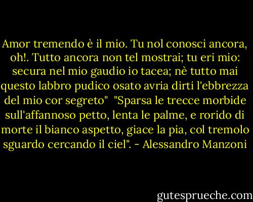 Amor tremendo è il mio. Tu nol conosci ancora, oh!.<br />Tutto ancora non tel mostrai; tu eri mio: secura nel mio gaudio io tacea; nè tutto mai questo labbro pudico osato avria dirti l'ebbrezza del mio cor segreto"<br /><br />"Sparsa le trecce morbide sull'affannoso petto, lenta le palme, e rorido di morte il bianco aspetto, giace la pia, col tremolo sguardo cercando il ciel". - Alessandro Manzoni