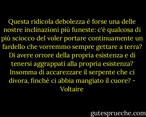 Questa ridicola debolezza è forse una delle nostre inclinazioni più funeste: c'è qualcosa di più sciocco del voler portare continuamente un fardello che vorremmo sempre gettare a terra? Di avere orrore della propria esistenza e di tenersi aggrappati alla propria esistenza? Insomma di accarezzare il serpente che ci divora, finché ci abbia mangiato il cuore? - Voltaire