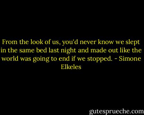 From the look of us, you'd never know we slept in the same bed last night and made out like the world was going to end if we stopped. - Simone Elkeles