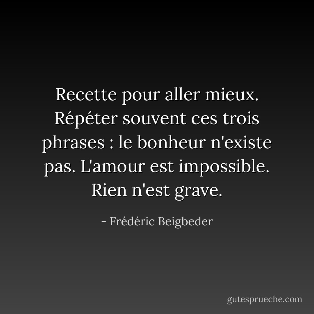 Recette pour aller mieux. Répéter souvent ces trois phrases : le bonheur n'existe pas. L'amour est impossible. Rien n'est grave. - Frédéric Beigbeder