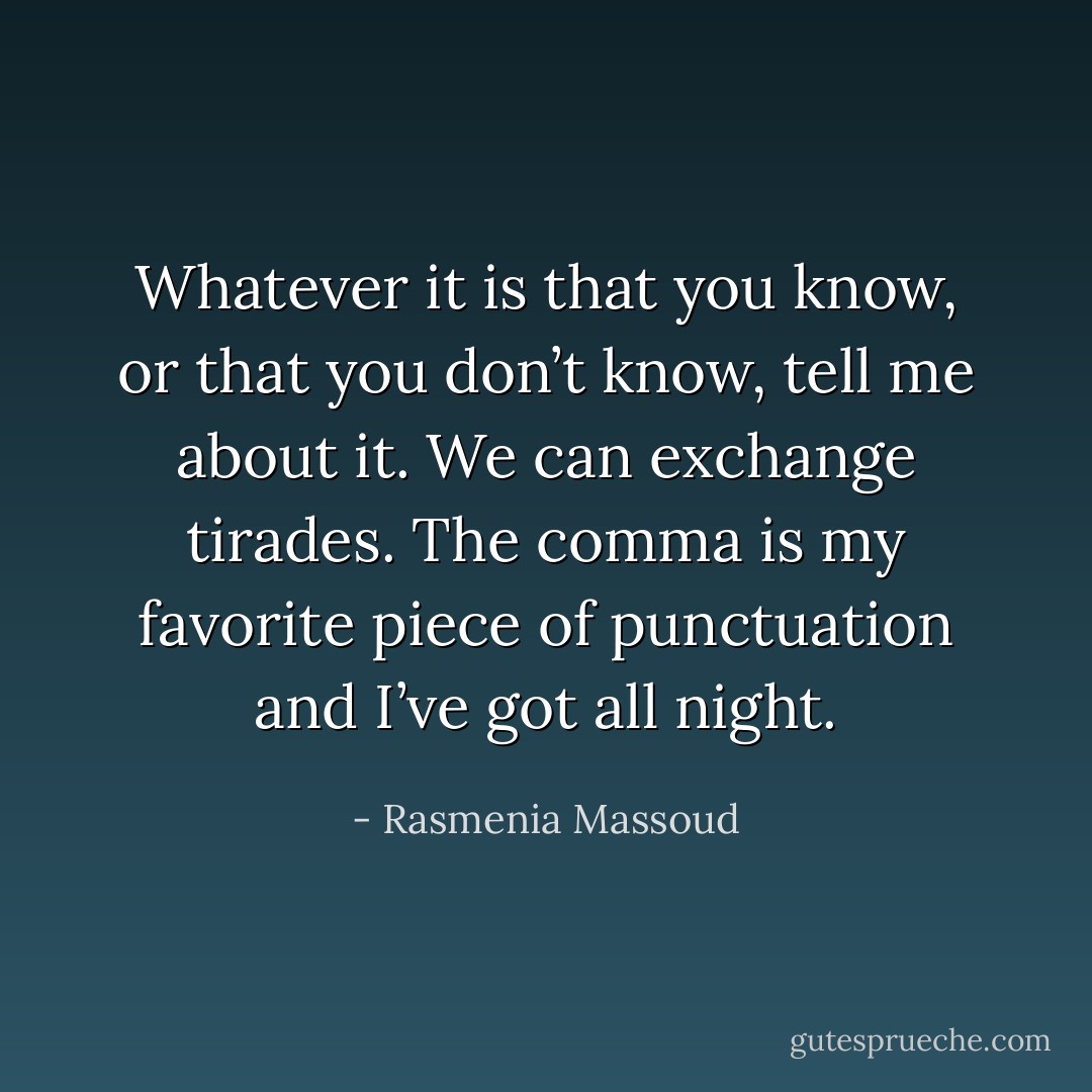 Whatever it is that you know, or that you don’t know, tell me about it. We can exchange tirades. The comma is my favorite piece of punctuation and I’ve got all night. - Rasmenia Massoud