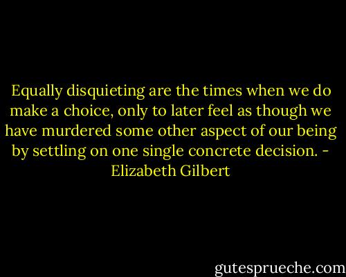Equally disquieting are the times when we do make a choice, only to later feel as though we have murdered some other aspect of our being by settling on one single concrete decision. - Elizabeth Gilbert