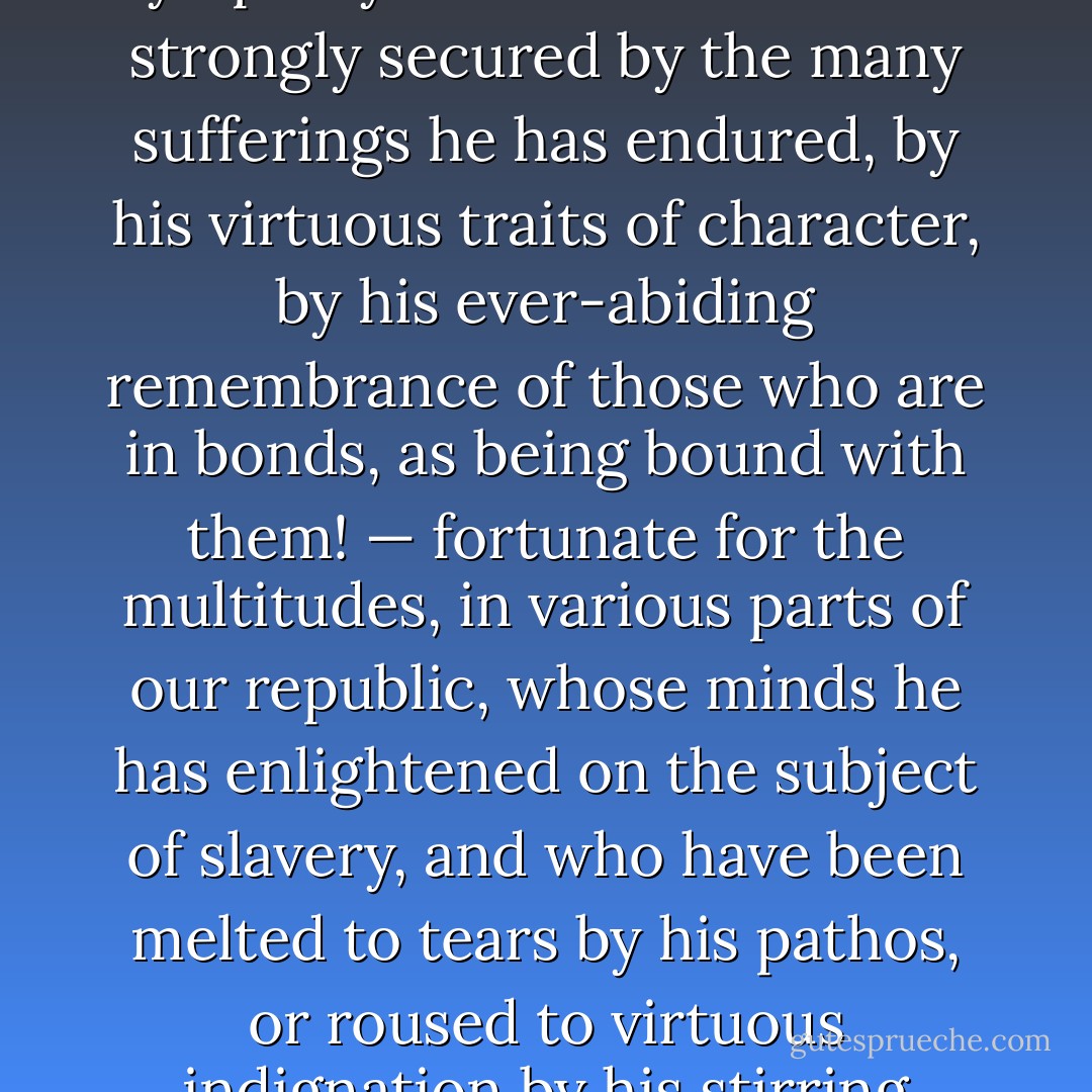 Fortunate, most fortunate occurrence! — fortunate for the millions of his manacled brethren, yet panting for deliverance from their awful thralldom! — fortunate for the cause of negro emancipation, and of universal liberty! — fortunate for the land of his birth, which he has already done so much to save and bless! — fortunate for a large circle of friends and acquaintances, whose sympathy and affection he has strongly secured by the many sufferings he has endured, by his virtuous traits of character, by his ever-abiding remembrance of those who are in bonds, as being bound with them! — fortunate for the multitudes, in various parts of our republic, whose minds he has enlightened on the subject of slavery, and who have been melted to tears by his pathos, or roused to virtuous indignation by his stirring eloquence against the enslavers of men! — fortunate for himself, as it at once brought him into the field of public usefulness, "gave the world assurance of a MAN," quickened the slumbering energies of his soul, and consecrated him to the great work of breaking the rod of the oppressor, and letting the oppressed go free! - William Lloyd Garrison