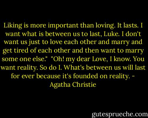 Liking is more important than loving. It lasts. I want what is between us to last, Luke. I don't want us just to love each other and marry and get tired of each other and then want to marry some one else."<br /><br />"Oh! my dear Love, I know. You want reality. So do I. What's between us will last for ever because it's founded on reality. - Agatha Christie