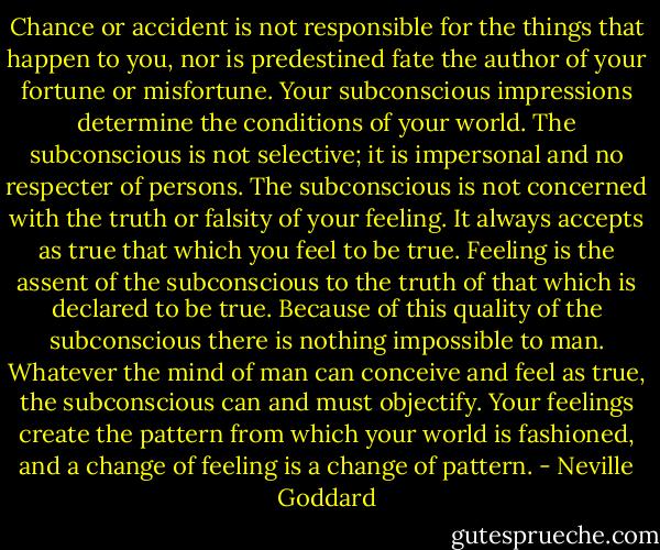 Chance or accident is not responsible for the things that happen to you, nor is predestined fate the author of your fortune or misfortune. Your subconscious impressions determine the conditions of your world. The subconscious is not selective; it is impersonal and no respecter of persons. The subconscious is not concerned with the truth or falsity of your feeling. It always accepts as true that which you feel to be true. Feeling is the assent of the subconscious to the truth of that which is declared to be true. Because of this quality of the subconscious there is nothing impossible to man. Whatever the mind of man can conceive and feel as true, the subconscious can and must objectify. Your feelings create the pattern from which your world is fashioned, and a change of feeling is a change of pattern. - Neville Goddard
