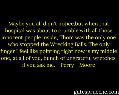 Maybe you all didn't notice,but when that hospital was about to crumble with all those innocent people inside, Thom was the only one who stopped the Wrecking Balls. The only finger I feel like pointing right now is my middle one, at all of you, bunch of ungrateful wretches, if you ask me. - Perry    Moore