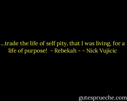 ...trade the life of self pity, that I was living, for a life of purpose!<br /><br />- Rebekah - - Nick Vujicic