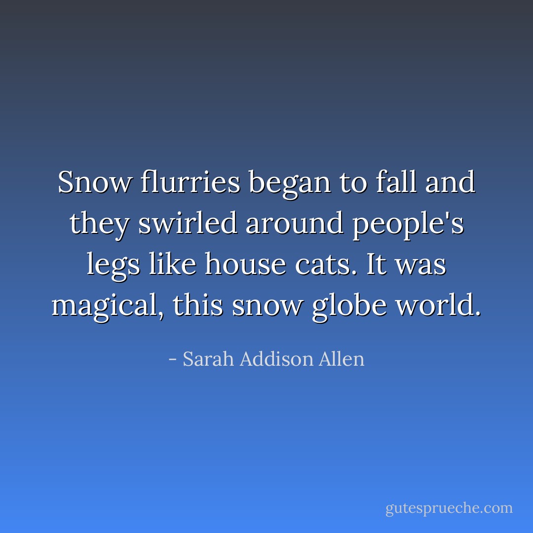 Snow flurries began to fall and they swirled around people's legs like house cats. It was magical, this snow globe world. - Sarah Addison Allen