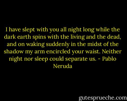 I have slept with you all night long while the dark earth spins with the living and the dead, and on waking suddenly in the midst of the shadow my arm encircled your waist. Neither night nor sleep could separate us. - Pablo Neruda