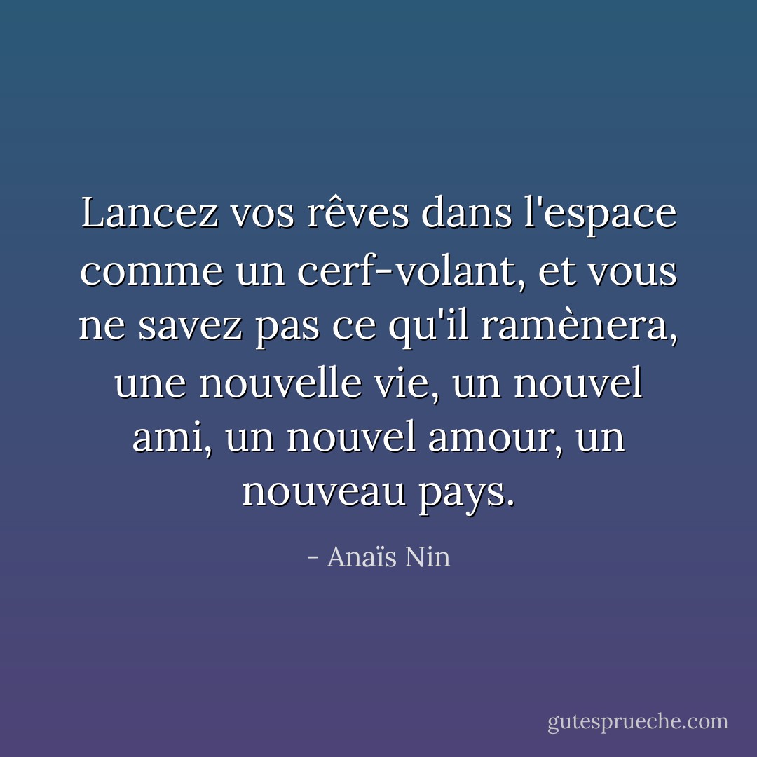 Lancez vos rêves dans l'espace comme un cerf-volant, et vous ne savez pas ce qu'il ramènera, une nouvelle vie, un nouvel ami, un nouvel amour, un nouveau pays. - Anaïs Nin