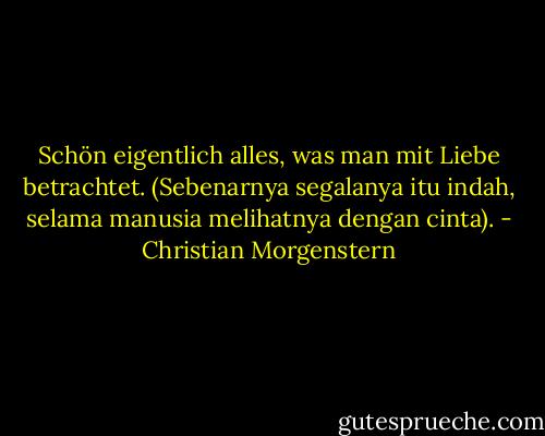 Schön eigentlich alles, was man mit Liebe betrachtet. (Sebenarnya segalanya itu indah, selama manusia melihatnya dengan cinta). - Christian Morgenstern