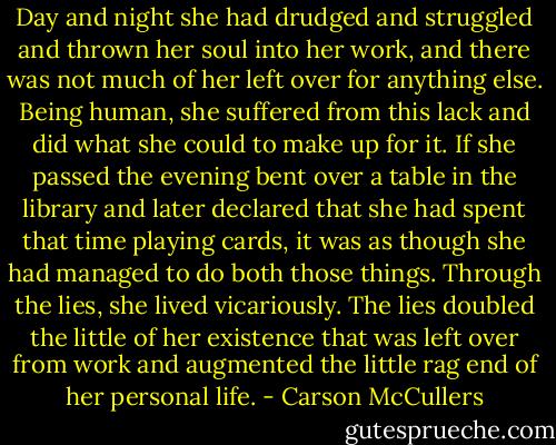Day and night she had drudged and struggled and thrown her soul into her work, and there was not much of her left over for anything else. Being human, she suffered from this lack and did what she could to make up for it. If she passed the evening bent over a table in the library and later declared that she had spent that time playing cards, it was as though she had managed to do both those things. Through the lies, she lived vicariously. The lies doubled the little of her existence that was left over from work and augmented the little rag end of her personal life. - Carson McCullers
