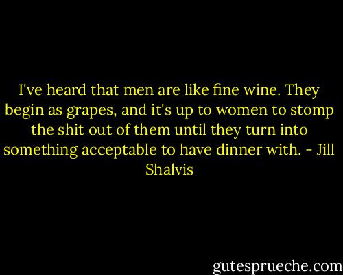 I've heard that men are like fine wine. They begin as grapes, and it's up to women to stomp the shit out of them until they turn into something acceptable to have dinner with. - Jill Shalvis