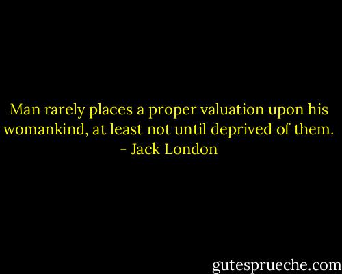 Man rarely places a proper valuation upon his womankind, at least not until deprived of them. - Jack London