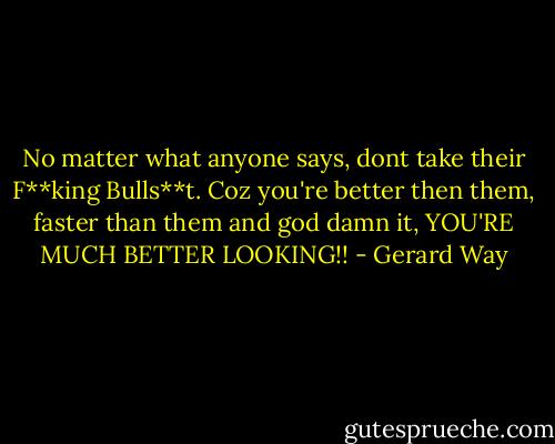 No matter what anyone says, dont take their F**king Bulls**t. Coz you're better then them, faster than them and god damn it, YOU'RE MUCH BETTER LOOKING!! - Gerard Way