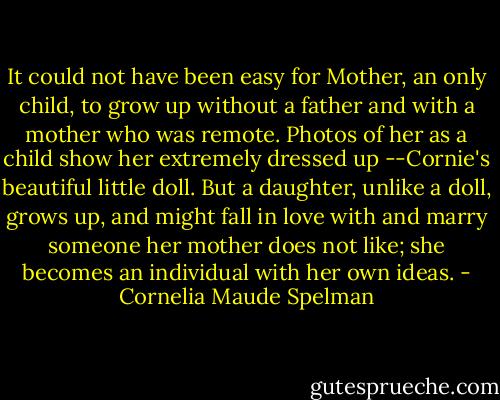 It could not have been easy for Mother, an only child, to grow up without a father and with a mother who was remote. Photos of her as a child show her extremely dressed up --Cornie's beautiful little doll. But a daughter, unlike a doll, grows up, and might fall in love with and marry someone her mother does not like; she becomes an individual with her own ideas. - Cornelia Maude Spelman