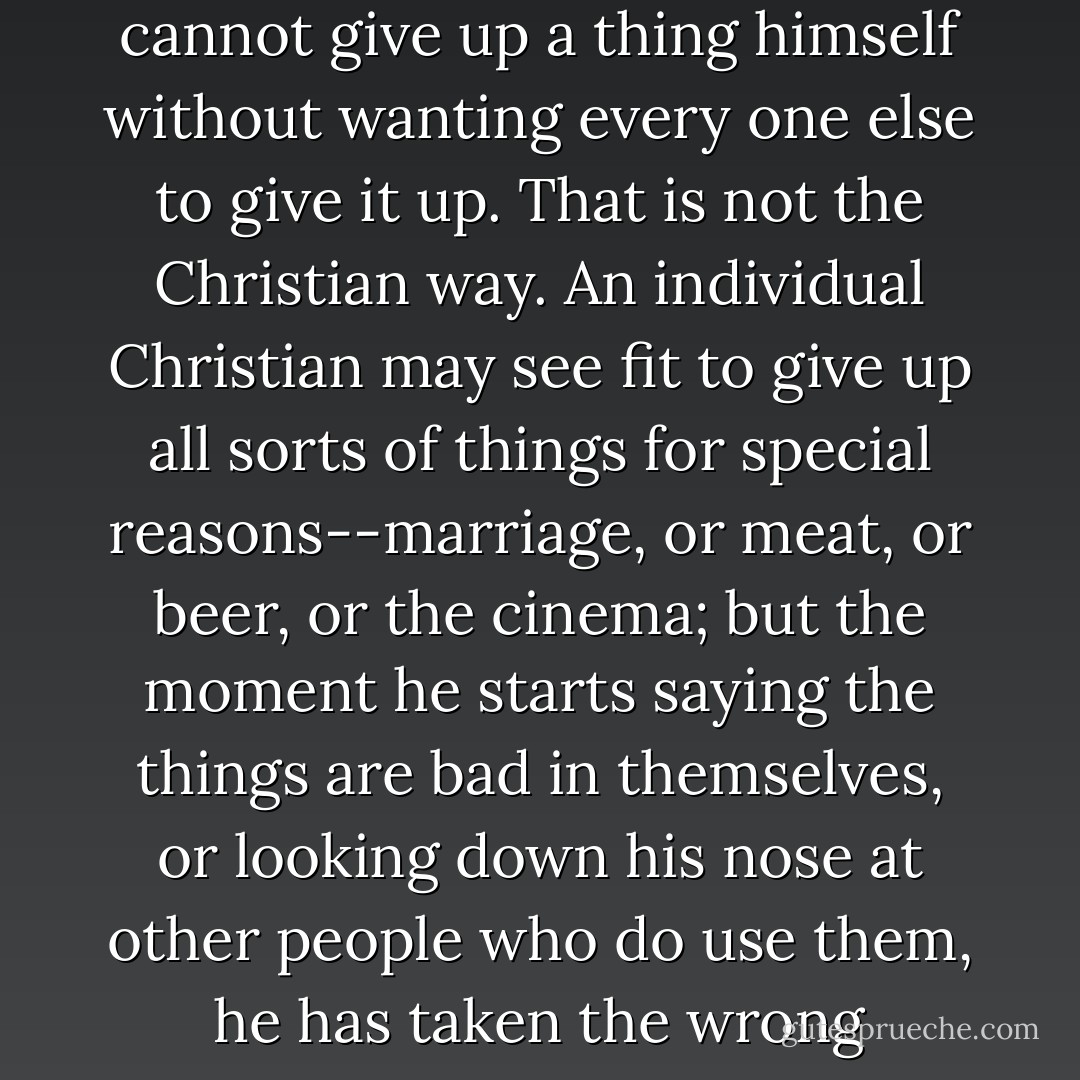 One of the marks of a certain type of bad man is that he cannot give up a thing himself without wanting every one else to give it up. That is not the Christian way. An individual Christian may see fit to give up all sorts of things for special reasons--marriage, or meat, or beer, or the cinema; but the moment he starts saying the things are bad in themselves, or looking down his nose at other people who do use them, he has taken the wrong turning. - C.S. Lewis