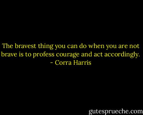 The bravest thing you can do when you are not brave is to profess courage and act accordingly. - Corra Harris