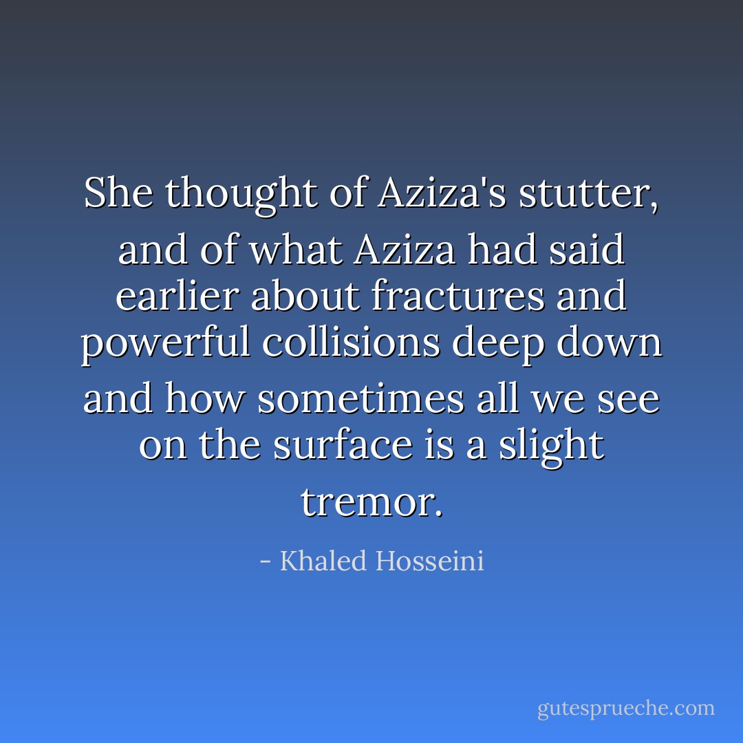 She thought of Aziza's stutter, and of what Aziza had said earlier about fractures and powerful collisions deep down and how sometimes all we see on the surface is a slight tremor. - Khaled Hosseini