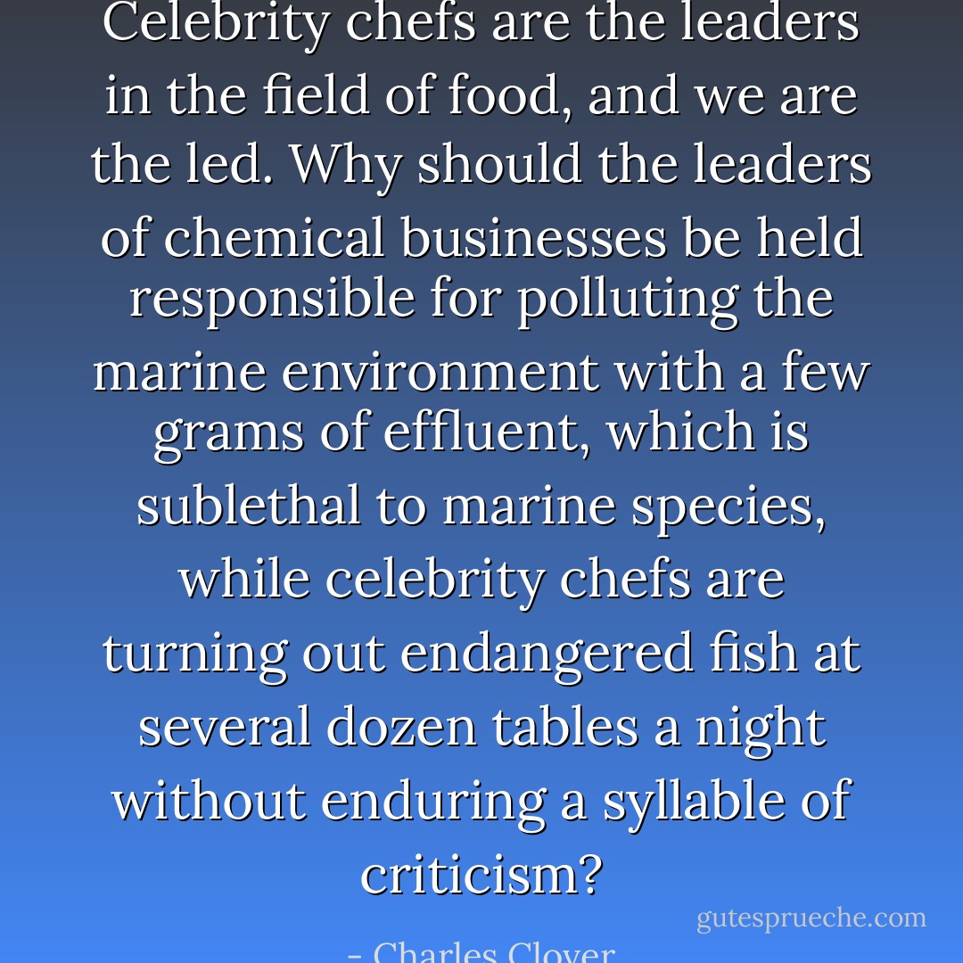 Celebrity chefs are the leaders in the field of food, and we are the led. Why should the leaders of chemical businesses be held responsible for polluting the marine environment with a few grams of effluent, which is sublethal to marine species, while celebrity chefs are turning out endangered fish at several dozen tables a night without enduring a syllable of criticism? - Charles Clover