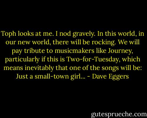 Toph looks at me. I nod gravely. In this world, in our new world, there will be rocking. We will pay tribute to musicmakers like Journey, particularly if this is Two-for-Tuesday, which means inevitably that one of the songs will be: Just a small-town girl... - Dave Eggers