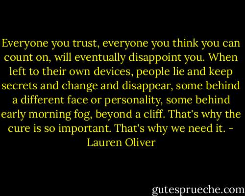 Everyone you trust, everyone you think you can count on, will eventually disappoint you. When left to their own devices, people lie and keep secrets and change and disappear, some behind a different face or personality, some behind early morning fog, beyond a cliff. That's why the cure is so important. That's why we need it. - Lauren Oliver