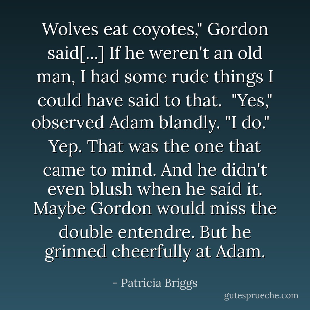 Wolves eat coyotes," Gordon said[...] If he weren't an old man, I had some rude things I could have said to that.<br /><br />"Yes," observed Adam blandly. "I do." <br /><br />Yep. That was the one that came to mind. And he didn't even blush when he said it. Maybe Gordon would miss the double entendre. But he grinned cheerfully at Adam. - Patricia Briggs