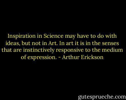 Inspiration in Science may have to do with ideas, but not in Art. In art it is in the senses that are instinctively responsive to the medium of expression. - Arthur Erickson